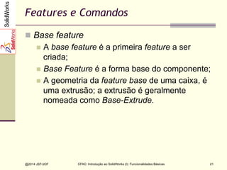 CFAC: Introdução ao SolidWorks (I): Funcionalidades Básicas
@2014 JST/JOF 21
Features e Comandos
n  Base feature
n  A base feature é a primeira feature a ser
criada;
n  Base Feature é a forma base do componente;
n  A geometria da feature base de uma caixa, é
uma extrusão; a extrusão é geralmente
nomeada como Base-Extrude.
 