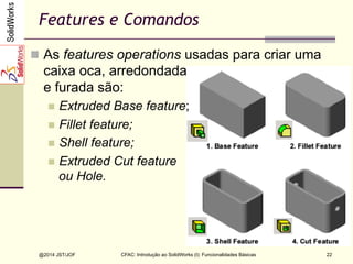 CFAC: Introdução ao SolidWorks (I): Funcionalidades Básicas
@2014 JST/JOF 22
Features e Comandos
n  As features operations usadas para criar uma
caixa oca, arredondada
e furada são:
n  Extruded Base feature;
n  Fillet feature;
n  Shell feature;
n  Extruded Cut feature
ou Hole.
 