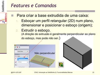 CFAC: Introdução ao SolidWorks (I): Funcionalidades Básicas
@2014 JST/JOF 23
Features e Comandos
n  Para criar a base extrudida de uma caixa:
1.  Esboçar um perfil retangular (2D) num plano,
dimensionar e posicionar o esboço (origem);
2.  Extrudir o esboço.
(A direção de extrusão é geralmente perpendicular ao plano
do esboço, mas pode não ser.)
Não perpendicular
 