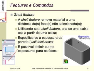 CFAC: Introdução ao SolidWorks (I): Funcionalidades Básicas
@2014 JST/JOF 25
Features e Comandos
n  Shell feature
n  A shell feature remove material a uma
distância da(s) face(s) não selecionada(s);
n  Utilizando-se a shell feature, cria-se uma caixa
oca a partir de uma caixa;
n  Especifica-se a espessura da
parede (wall thickness);
n  É possível definir outras
espessuras para as faces.
Espessura
 