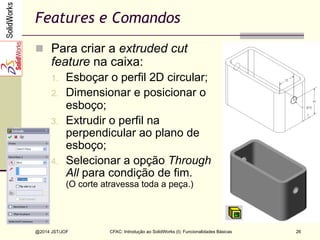 CFAC: Introdução ao SolidWorks (I): Funcionalidades Básicas
@2014 JST/JOF 26
Features e Comandos
n  Para criar a extruded cut
feature na caixa:
1.  Esboçar o perfil 2D circular;
2.  Dimensionar e posicionar o
esboço;
3.  Extrudir o perfil na
perpendicular ao plano de
esboço;
4.  Selecionar a opção Through
All para condição de fim.
(O corte atravessa toda a peça.)
 
