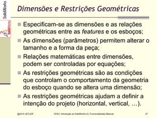 CFAC: Introdução ao SolidWorks (I): Funcionalidades Básicas
@2014 JST/JOF 27
Dimensões e Restrições Geométricas
n  Especificam-se as dimensões e as relações
geométricas entre as features e os esboços;
n  As dimensões (parâmetros) permitem alterar o
tamanho e a forma da peça;
n  Relações matemáticas entre dimensões,
podem ser controladas por equações;
n  As restrições geométricas são as condições
que controlam o comportamento da geometria
do esboço quando se altera uma dimensão;
n  As restrições geométricas ajudam a definir a
intenção do projeto (horizontal, vertical, …).
 