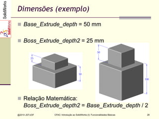 CFAC: Introdução ao SolidWorks (I): Funcionalidades Básicas
@2014 JST/JOF 28
Dimensões (exemplo)
n  Base_Extrude_depth = 50 mm
n  Boss_Extrude_depth2 = 25 mm
n  Relação Matemática:
Boss_Extrude_depth2 = Base_Extrude_depth / 2
 
