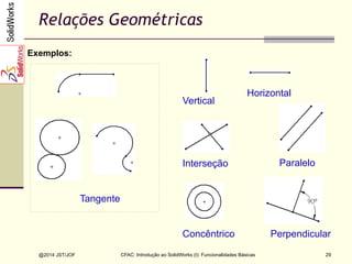 @2014 JST/JOF 29
Relações Geométricas
Exemplos:
Tangente
Paralelo
Horizontal
Vertical
Interseção
Concêntrico Perpendicular
CFAC: Introdução ao SolidWorks (I): Funcionalidades Básicas
 