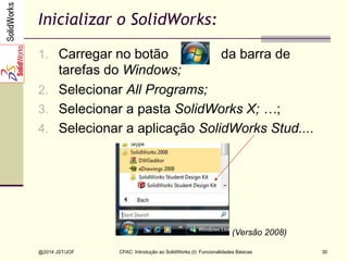 CFAC: Introdução ao SolidWorks (I): Funcionalidades Básicas
@2014 JST/JOF 30
Inicializar o SolidWorks:
1.  Carregar no botão da barra de
tarefas do Windows;
2.  Selecionar All Programs;
3.  Selecionar a pasta SolidWorks X; …;
4.  Selecionar a aplicação SolidWorks Stud....
(Versão 2008)
 