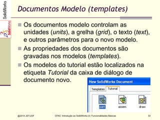 @2014 JST/JOF 33
Documentos Modelo (templates)
n  Os documentos modelo controlam as
unidades (units), a grelha (grid), o texto (text),
e outros parâmetros para o novo modelo.
n  As propriedades dos documentos são
gravadas nos modelos (templates).
n  Os modelos do tutorial estão localizados na
etiqueta Tutorial da caixa de diálogo de
documento novo.
CFAC: Introdução ao SolidWorks (I): Funcionalidades Básicas
 