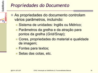 @2014 JST/JOF 34
Propriedades do Documento
n  As propriedades do documento controlam
vários parâmetros, incluindo:
n  Sistema de unidades: Inglês ou Métrico;
n  Parâmetros da grelha e da atração para
pontos da grelha (Grid/Snap);
n  Cores, propriedades do material e qualidade
de imagem;
n  Fontes para textos;
n  Setas das cotas, etc.
CFAC: Introdução ao SolidWorks (I): Funcionalidades Básicas
 