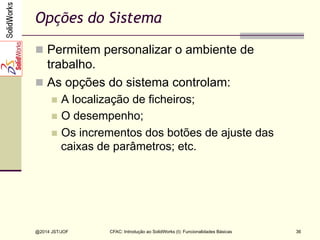 @2014 JST/JOF 36
Opções do Sistema
n  Permitem personalizar o ambiente de
trabalho.
n  As opções do sistema controlam:
n  A localização de ficheiros;
n  O desempenho;
n  Os incrementos dos botões de ajuste das
caixas de parâmetros; etc.
CFAC: Introdução ao SolidWorks (I): Funcionalidades Básicas
 