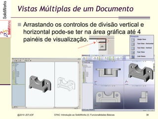 CFAC: Introdução ao SolidWorks (I): Funcionalidades Básicas
@2014 JST/JOF 38
Vistas Múltiplas de um Documento
n  Arrastando os controlos de divisão vertical e
horizontal pode-se ter na área gráfica até 4
painéis de visualização.
 