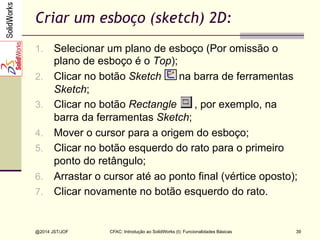 CFAC: Introdução ao SolidWorks (I): Funcionalidades Básicas
@2014 JST/JOF 39
Criar um esboço (sketch) 2D:
1.  Selecionar um plano de esboço (Por omissão o
plano de esboço é o Top);
2.  Clicar no botão Sketch na barra de ferramentas
Sketch;
3.  Clicar no botão Rectangle , por exemplo, na
barra da ferramentas Sketch;
4.  Mover o cursor para a origem do esboço;
5.  Clicar no botão esquerdo do rato para o primeiro
ponto do retângulo;
6.  Arrastar o cursor até ao ponto final (vértice oposto);
7.  Clicar novamente no botão esquerdo do rato.
 