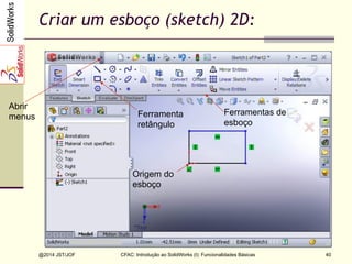 CFAC: Introdução ao SolidWorks (I): Funcionalidades Básicas
@2014 JST/JOF 40
Criar um esboço (sketch) 2D:
Ferramenta
retângulo
Origem do
esboço
Ferramentas de
esboço
Abrir
menus
 