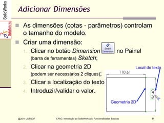 CFAC: Introdução ao SolidWorks (I): Funcionalidades Básicas
@2014 JST/JOF 41
Adicionar Dimensões
n  As dimensões (cotas - parâmetros) controlam
o tamanho do modelo.
n  Criar uma dimensão:
1.  Clicar no botão Dimension no Painel
(barra de ferramentas) Sketch;
2.  Clicar na geometria 2D
(podem ser necessários 2 cliques);
3.  Clicar a localização do texto;
4.  Introduzir/validar o valor.
Geometria 2D
Local do texto
 