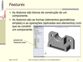CFAC: Introdução ao SolidWorks (I): Funcionalidades Básicas
@2014 JST/JOF 5
Features
n  As features são blocos de construção de um
componente.
n  As features são as formas (elementos geométricos
simples) e as operações (aplicadas aos elementos) com
que se constrói
um componente.
Janela da
“features tree”
 