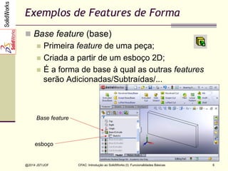 @2014 JST/JOF 6
Exemplos de Features de Forma
n  Base feature (base)
n  Primeira feature de uma peça;
n  Criada a partir de um esboço 2D;
n  É a forma de base à qual as outras features
serão Adicionadas/Subtraídas/...
esboço
Base feature
CFAC: Introdução ao SolidWorks (I): Funcionalidades Básicas
 