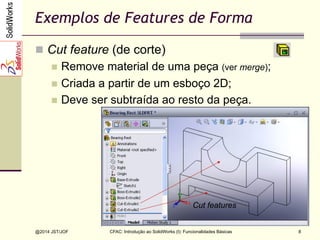 CFAC: Introdução ao SolidWorks (I): Funcionalidades Básicas
@2014 JST/JOF 8
Exemplos de Features de Forma
n  Cut feature (de corte)
n  Remove material de uma peça (ver merge);
n  Criada a partir de um esboço 2D;
n  Deve ser subtraída ao resto da peça.
Cut features
 