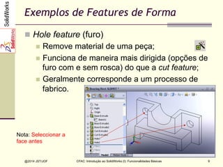 CFAC: Introdução ao SolidWorks (I): Funcionalidades Básicas
@2014 JST/JOF 9
Exemplos de Features de Forma
n  Hole feature (furo)
n  Remove material de uma peça;
n  Funciona de maneira mais dirigida (opções de
furo com e sem rosca) do que a cut feature;
n  Geralmente corresponde a um processo de
fabrico.
Hole features
Nota: Seleccionar a
face antes
 