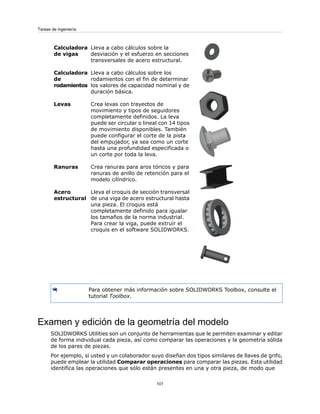 Lleva a cabo cálculos sobre la
desviación y el esfuerzo en secciones
transversales de acero estructural.
Calculadora
de vigas
Lleva a cabo cálculos sobre los
rodamientos con el fin de determinar
los valores de capacidad nominal y de
duración básica.
Calculadora
de
rodamientos
Crea levas con trayectos de
movimiento y tipos de seguidores
completamente definidos. La leva
puede ser circular o lineal con 14 tipos
de movimiento disponibles. También
puede configurar el corte de la pista
del empujador, ya sea como un corte
hasta una profundidad especificada o
un corte por toda la leva.
Levas
Crea ranuras para aros tóricos y para
ranuras de anillo de retención para el
modelo cilíndrico.
Ranuras
Lleva el croquis de sección transversal
de una viga de acero estructural hasta
una pieza. El croquis está
completamente definido para igualar
los tamaños de la norma industrial.
Para crear la viga, puede extruir el
croquis en el software SOLIDWORKS.
Acero
estructural
Para obtener más información sobre SOLIDWORKS Toolbox, consulte el
tutorial Toolbox.
Examen y edición de la geometría del modelo
SOLIDWORKS Utilities son un conjunto de herramientas que le permiten examinar y editar
de forma individual cada pieza, así como comparar las operaciones y la geometría sólida
de los pares de piezas.
Por ejemplo, si usted y un colaborador suyo diseñan dos tipos similares de llaves de grifo,
puede emplear la utilidad Comparar operaciones para comparar las piezas. Esta utilidad
identifica las operaciones que sólo están presentes en una y otra pieza, de modo que
101
Tareas de ingeniería
 