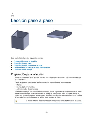 A
Lección paso a paso
Este capítulo incluye los siguientes temas:
• Preparación para la lección
• Creación de una caja
• Creación de una tapa para la caja
• Colocación de la caja y la tapa juntamente
• Creación de un dibujo
Preparación para la lección
Antes de comenzar esta lección, resulta útil saber cómo acceder a las herramientas de
SOLIDWORKS.
Puede acceder a muchas de las herramientas que utiliza de tres maneras:
• Menús
• Barras de herramientas
• Administrador de comandos
Estas herramientas son sensibles al contexto, lo que significa que los elementos de menú
aparecen atenuados si las herramientas no están disponibles para su tarea actual. A
veces, las herramientas no aparecen en absoluto, por lo que resulta útil conocer cuál es
la barra de herramientas que se utiliza para acceder a ellas.
Si desea obtener más información al respecto, consulte Menús en la Ayuda.
104
 