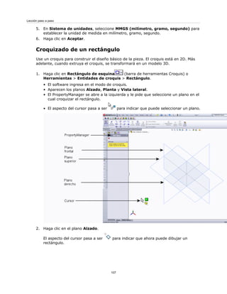 5. En Sistema de unidades, seleccione MMGS (milímetro, gramo, segundo) para
establecer la unidad de medida en milímetro, gramo, segundo.
6. Haga clic en Aceptar.
Croquizado de un rectángulo
Use un croquis para construir el diseño básico de la pieza. El croquis está en 2D. Más
adelante, cuando extruya el croquis, se transformará en un modelo 3D.
1. Haga clic en Rectángulo de esquina (barra de herramientas Croquis) o
Herramientas > Entidades de croquis > Rectángulo.
• El software ingresa en el modo de croquis.
• Aparecen los planos Alzado, Planta y Vista lateral.
• El PropertyManager se abre a la izquierda y le pide que seleccione un plano en el
cual croquizar el rectángulo.
• El aspecto del cursor pasa a ser para indicar que puede seleccionar un plano.
2. Haga clic en el plano Alzado.
El aspecto del cursor pasa a ser para indicar que ahora puede dibujar un
rectángulo.
107
Lección paso a paso
 