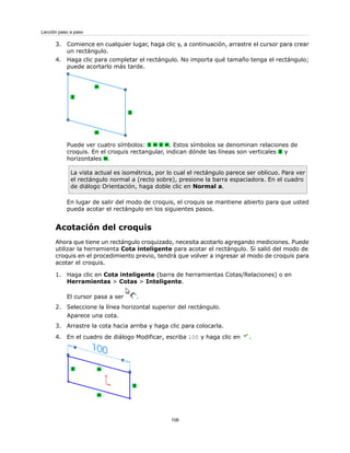 3. Comience en cualquier lugar, haga clic y, a continuación, arrastre el cursor para crear
un rectángulo.
4. Haga clic para completar el rectángulo. No importa qué tamaño tenga el rectángulo;
puede acortarlo más tarde.
Puede ver cuatro símbolos: . Estos símbolos se denominan relaciones de
croquis. En el croquis rectangular, indican dónde las líneas son verticales y
horizontales .
La vista actual es isométrica, por lo cual el rectángulo parece ser oblicuo. Para ver
el rectángulo normal a (recto sobre), presione la barra espaciadora. En el cuadro
de diálogo Orientación, haga doble clic en Normal a.
En lugar de salir del modo de croquis, el croquis se mantiene abierto para que usted
pueda acotar el rectángulo en los siguientes pasos.
Acotación del croquis
Ahora que tiene un rectángulo croquizado, necesita acotarlo agregando mediciones. Puede
utilizar la herramienta Cota inteligente para acotar el rectángulo. Si salió del modo de
croquis en el procedimiento previo, tendrá que volver a ingresar al modo de croquis para
acotar el croquis.
1. Haga clic en Cota inteligente (barra de herramientas Cotas/Relaciones) o en
Herramientas > Cotas > Inteligente.
El cursor pasa a ser .
2. Seleccione la línea horizontal superior del rectángulo.
Aparece una cota.
3. Arrastre la cota hacia arriba y haga clic para colocarla.
4. En el cuadro de diálogo Modificar, escriba 100 y haga clic en .
108
Lección paso a paso
 