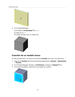 3. En el PropertyManager:
a) Configure la Profundidad en 100.
b) Haga clic en .
El croquis 2D pasa a ser un modelo 3D.
Creación de un modelo hueco
En este procedimiento, se utiliza la herramienta Vaciado para crear una caja hueca.
1. Haga clic en Vaciado (barra de herramientas Operaciones) o Insertar > Operaciones
> Vaciado.
2. En el PropertyManager Vaciado, en Parámetros, configure el Espesor en5.
3. En la zona de gráficos, seleccione la cara según se muestra:
110
Lección paso a paso
 
