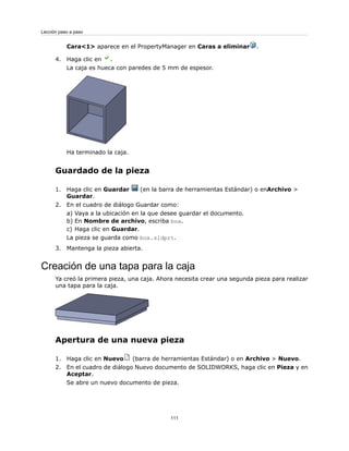 Cara<1> aparece en el PropertyManager en Caras a eliminar .
4. Haga clic en .
La caja es hueca con paredes de 5 mm de espesor.
Ha terminado la caja.
Guardado de la pieza
1. Haga clic en Guardar (en la barra de herramientas Estándar) o enArchivo >
Guardar.
2. En el cuadro de diálogo Guardar como:
a) Vaya a la ubicación en la que desee guardar el documento.
b) En Nombre de archivo, escriba box.
c) Haga clic en Guardar.
La pieza se guarda como box.sldprt.
3. Mantenga la pieza abierta.
Creación de una tapa para la caja
Ya creó la primera pieza, una caja. Ahora necesita crear una segunda pieza para realizar
una tapa para la caja.
Apertura de una nueva pieza
1. Haga clic en Nuevo (barra de herramientas Estándar) o en Archivo > Nuevo.
2. En el cuadro de diálogo Nuevo documento de SOLIDWORKS, haga clic en Pieza y en
Aceptar.
Se abre un nuevo documento de pieza.
111
Lección paso a paso
 