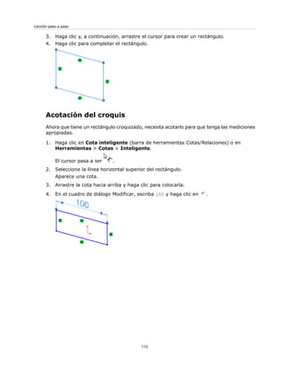 3. Haga clic y, a continuación, arrastre el cursor para crear un rectángulo.
4. Haga clic para completar el rectángulo.
Acotación del croquis
Ahora que tiene un rectángulo croquizado, necesita acotarlo para que tenga las mediciones
apropiadas.
1. Haga clic en Cota inteligente (barra de herramientas Cotas/Relaciones) o en
Herramientas > Cotas > Inteligente.
El cursor pasa a ser .
2. Seleccione la línea horizontal superior del rectángulo.
Aparece una cota.
3. Arrastre la cota hacia arriba y haga clic para colocarla.
4. En el cuadro de diálogo Modificar, escriba 100 y haga clic en .
113
Lección paso a paso
 