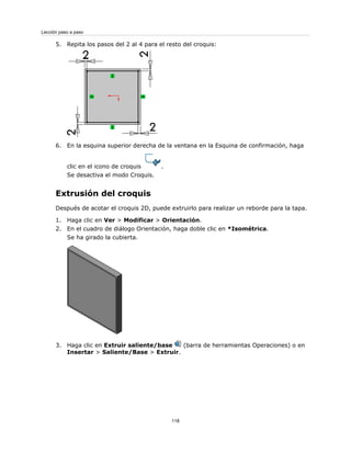 5. Repita los pasos del 2 al 4 para el resto del croquis:
6. En la esquina superior derecha de la ventana en la Esquina de confirmación, haga
clic en el icono de croquis .
Se desactiva el modo Croquis.
Extrusión del croquis
Después de acotar el croquis 2D, puede extruirlo para realizar un reborde para la tapa.
1. Haga clic en Ver > Modificar > Orientación.
2. En el cuadro de diálogo Orientación, haga doble clic en *Isométrica.
Se ha girado la cubierta.
3. Haga clic en Extruir saliente/base (barra de herramientas Operaciones) o en
Insertar > Saliente/Base > Extruir.
118
Lección paso a paso
 