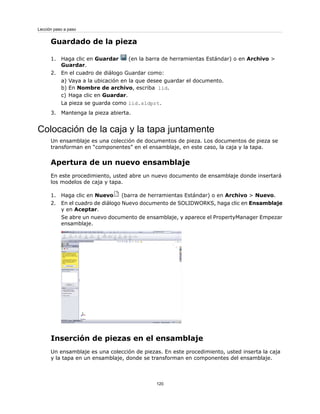 Guardado de la pieza
1. Haga clic en Guardar (en la barra de herramientas Estándar) o en Archivo >
Guardar.
2. En el cuadro de diálogo Guardar como:
a) Vaya a la ubicación en la que desee guardar el documento.
b) En Nombre de archivo, escriba lid.
c) Haga clic en Guardar.
La pieza se guarda como lid.sldprt.
3. Mantenga la pieza abierta.
Colocación de la caja y la tapa juntamente
Un ensamblaje es una colección de documentos de pieza. Los documentos de pieza se
transforman en “componentes” en el ensamblaje, en este caso, la caja y la tapa.
Apertura de un nuevo ensamblaje
En este procedimiento, usted abre un nuevo documento de ensamblaje donde insertará
los modelos de caja y tapa.
1. Haga clic en Nuevo (barra de herramientas Estándar) o en Archivo > Nuevo.
2. En el cuadro de diálogo Nuevo documento de SOLIDWORKS, haga clic en Ensamblaje
y en Aceptar.
Se abre un nuevo documento de ensamblaje, y aparece el PropertyManager Empezar
ensamblaje.
Inserción de piezas en el ensamblaje
Un ensamblaje es una colección de piezas. En este procedimiento, usted inserta la caja
y la tapa en un ensamblaje, donde se transforman en componentes del ensamblaje.
120
Lección paso a paso
 