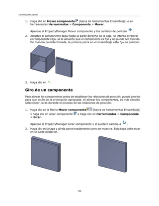 1. Haga clic en Mover componente (barra de herramientas Ensamblaje) o en
herramientas Herramientas > Componente > Mover.
Aparece el PropertyManager Mover componente y los cambios de puntero .
2. Arrastre el componente tapa hasta la parte derecha de la caja. Si intenta arrastrar
el componente caja, se le advierte que el componente es fijo y no puede ser movido.
De manera predeterminada, la primera pieza en el ensamblaje está fija en posición.
3. Haga clic en .
Giro de un componente
Para alinear los componentes antes de establecer las relaciones de posición, puede girarlos
para que estén en la orientación apropiada. Al alinear los componentes, es más sencillo
seleccionar caras durante el proceso de las relaciones de posición.
1. Haga clic en la flecha Mover componente (barra de herramientas Ensamblaje)
y haga clic en Girar componente o haga clic en Herramientas > Componente
> Girar.
Aparece el PropertyManager Girar componente y el puntero cambia a .
2. Haga clic en la tapa y gírela aproximadamente como se muestra. Esta tapa debe estar
en la parte posterior.
122
Lección paso a paso
 