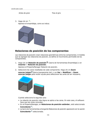 Tras el giro
Antes de girar
3. Haga clic en .
Aparece el ensamblaje, como se indica:
Relaciones de posición de los componentes
Las relaciones de posición crean relaciones geométricas entre los componentes. A medida
que se agregan las relaciones de posición, se define el movimiento permisible de los
componentes.
1. Haga clic en Relación de posición (barra de herramientas Ensamblaje) o en
Insertar > Relación de posición.
Aparece el PropertyManager Relación de posición.
2. Seleccione las caras resaltadas de cada componente. Haga clic en Zoom
acercar/alejar (barra transparente Ver), o en Ver > Modificar > Zoom
acercar/alejar para recibir ayuda para seleccionar las caras de ser necesario.
Cuando selecciona la segunda cara:
• La relación de posición más lógica se aplica a las caras. En este caso, el software
hace que las caras coincidan.
• En el PropertyManager, en Relaciones de posición estándar, está seleccionado
Coincidente .
• La barra de herramientas emergente Relaciones de posición aparecerá con la opción
Coincidente seleccionada.
123
Lección paso a paso
 