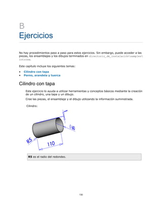 B
Ejercicios
No hay procedimientos paso a paso para estos ejercicios. Sin embargo, puede acceder a las
piezas, los ensamblajes y los dibujos terminados en directorio_de_instalaciónsamples
introsw.
Este capítulo incluye los siguientes temas:
• Cilindro con tapa
• Perno, arandela y tuerca
Cilindro con tapa
Este ejercicio lo ayuda a utilizar herramientas y conceptos básicos mediante la creación
de un cilindro, una tapa y un dibujo.
Cree las piezas, el ensamblaje y el dibujo utilizando la información suministrada.
Cilindro:
R5 es el radio del redondeo.
130
 