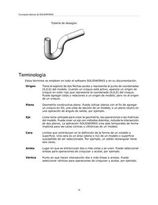 Tubería de desagüe:
Terminología
Estos términos se emplean en todo el software SOLIDWORKS y en su documentación.
Tiene el aspecto de dos flechas azules y representa el punto de coordenadas
(0,0,0) del modelo. Cuando un croquis está activo, aparece un origen de
croquis en color rojo que representa la coordenada (0,0,0) del croquis.
Puede agregar cotas y relaciones a un origen de modelo, pero no al origen
de un croquis.
Origen
Geometría constructiva plana. Puede utilizar planos con el fin de agregar
un croquis en 2D, una vista de sección de un modelo, o un plano neutro en
una operación de ángulo de salida, por ejemplo.
Plano
Línea recta utilizada para crear la geometría, las operaciones o las matrices
del modelo. Puede crear un eje con métodos distintos, incluida la intersección
de dos planos. La aplicación SOLIDWORKS crea ejes temporales de forma
implícita para las caras cónicas o cilíndricas de un modelo.
Eje
Límites que contribuyen en la definición de la forma de un modelo o
superficie. Una cara es un área (plana o no) de un modelo o superficie
susceptible de ser seleccionada. Por ejemplo, un sólido rectangular tiene
seis caras.
Cara
Lugar en que se entrecruzan dos o más caras y se unen. Puede seleccionar
aristas para operaciones de croquizar y acotar, por ejemplo.
Arista
Punto en que hacen intersección dos o más líneas o aristas. Puede
seleccionar vértices para operaciones de croquizar y acotar, por ejemplo.
Vértice
15
Conceptos básicos de SOLIDWORKS
 