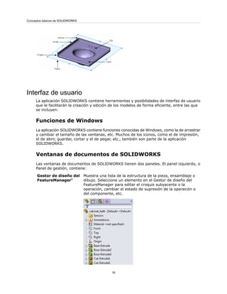 Interfaz de usuario
La aplicación SOLIDWORKS contiene herramientas y posibilidades de interfaz de usuario
que le facilitarán la creación y edición de los modelos de forma eficiente, entre las que
se incluyen:
Funciones de Windows
La aplicación SOLIDWORKS contiene funciones conocidas de Windows, como la de arrastrar
y cambiar el tamaño de las ventanas, etc. Muchos de los iconos, como el de impresión,
el de abrir, guardar, cortar y el de pegar, etc., también son parte de la aplicación
SOLIDWORKS.
Ventanas de documentos de SOLIDWORKS
Las ventanas de documentos de SOLIDWORKS tienen dos paneles. El panel izquierdo, o
Panel de gestión, contiene:
Muestra una lista de la estructura de la pieza, ensamblaje o
dibujo. Seleccione un elemento en el Gestor de diseño del
FeatureManager para editar el croquis subyacente o la
operación, cambiar el estado de supresión de la operación o
del componente, etc.
Gestor de diseño del
FeatureManager®
16
Conceptos básicos de SOLIDWORKS
 