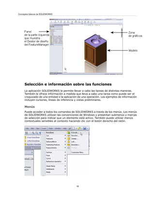 Selección e información sobre las funciones
La aplicación SOLIDWORKS le permite llevar a cabo las tareas de distintas maneras.
También le ofrece información a medida que lleva a cabo una tarea como puede ser el
croquizado de una entidad o la aplicación de una operación. Los ejemplos de información
incluyen cursores, líneas de inferencia y vistas preliminares.
Menús
Puede acceder a todos los comandos de SOLIDWORKS a través de los menús. Los menús
de SOLIDWORKS utilizan las convenciones de Windows y presentan submenús y marcas
de selección para indicar que un elemento está activo. También puede utilizar menús
contextuales sensibles al contexto haciendo clic con el botón derecho del ratón.
18
Conceptos básicos de SOLIDWORKS
 