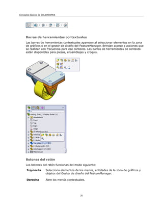 Barras de herramientas contextuales
Las barras de herramientas contextuales aparecen al seleccionar elementos en la zona
de gráficos o en el gestor de diseño del FeatureManager. Brindan acceso a acciones que
se realizan con frecuencia para ese contexto. Las barras de herramientas de contexto
están disponibles para piezas, ensamblajes y croquis.
Botones del ratón
Los botones del ratón funcionan del modo siguiente:
Selecciona elementos de los menús, entidades de la zona de gráficos y
objetos del Gestor de diseño del FeatureManager.
Izquierda
Abre los menús contextuales.
Derecha
20
Conceptos básicos de SOLIDWORKS
 