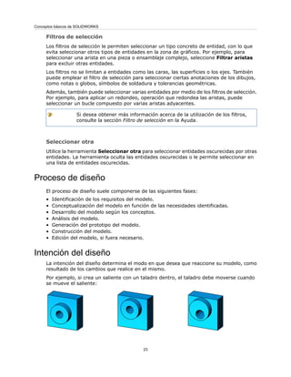 Filtros de selección
Los filtros de selección le permiten seleccionar un tipo concreto de entidad, con lo que
evita seleccionar otros tipos de entidades en la zona de gráficos. Por ejemplo, para
seleccionar una arista en una pieza o ensamblaje complejo, seleccione Filtrar aristas
para excluir otras entidades.
Los filtros no se limitan a entidades como las caras, las superficies o los ejes. También
puede emplear el filtro de selección para seleccionar ciertas anotaciones de los dibujos,
como notas o globos, símbolos de soldadura y tolerancias geométricas.
Además, también puede seleccionar varias entidades por medio de los filtros de selección.
Por ejemplo, para aplicar un redondeo, operación que redondea las aristas, puede
seleccionar un bucle compuesto por varias aristas adyacentes.
Si desea obtener más información acerca de la utilización de los filtros,
consulte la sección Filtro de selección en la Ayuda.
Seleccionar otra
Utilice la herramienta Seleccionar otra para seleccionar entidades oscurecidas por otras
entidades. La herramienta oculta las entidades oscurecidas o le permite seleccionar en
una lista de entidades oscurecidas.
Proceso de diseño
El proceso de diseño suele componerse de las siguientes fases:
• Identificación de los requisitos del modelo.
• Conceptualización del modelo en función de las necesidades identificadas.
• Desarrollo del modelo según los conceptos.
• Análisis del modelo.
• Generación del prototipo del modelo.
• Construcción del modelo.
• Edición del modelo, si fuera necesario.
Intención del diseño
La intención del diseño determina el modo en que desea que reaccione su modelo, como
resultado de los cambios que realice en el mismo.
Por ejemplo, si crea un saliente con un taladro dentro, el taladro debe moverse cuando
se mueve el saliente:
23
Conceptos básicos de SOLIDWORKS
 