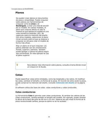 Planos
Se pueden crear planos en documentos
de pieza o ensamblaje. Puede croquizar
sobre planos con herramientas de
croquizar como la Línea o el
Rectángulo, y crear una vista de sección
de un modelo. En ciertos modelos, el
plano que croquiza afecta no sólo la
manera en que aparece el modelo en una
vista isométrica estándar (3D). No
repercute sobre la intención del diseño.
Con otros modelos, seleccionar el plano
inicial correcto sobre el que se dispone a
croquizar es útil para crear el modelo de
forma más eficaz.
Elija un plano en el que croquizar. Los
planos estándar son las orientaciones
frontal, superior y derecha. También
puede agregar y colocar los planos según
sea conveniente. En este ejemplo se usa
el plano superior.
Para obtener más información sobre planos, consulte el tema Dónde iniciar
un croquis en la Ayuda.
Cotas
Puede especificar cotas entre entidades, como las longitudes y los radios. Al modificar
las cotas, cambian el tamaño y la forma de la pieza. En función de cómo acote la pieza,
puede conservar la intención del diseño. Consulte Intención del diseño en la página
23.
El software utiliza dos tipos de cotas: cotas conductoras y cotas conducidas.
Cotas conductoras
La herramienta Cota le permite crear cotas conductoras. Al cambiar los valores de las
cotas conductoras, cambia también el tamaño del modelo. Por ejemplo, puede cambiar
la altura de la llave del grifo de 40 mm a 55 mm. Observe de qué modo la forma de la
pieza revolucionada cambia, porque la spline no se ha acotado.
26
Conceptos básicos de SOLIDWORKS
 