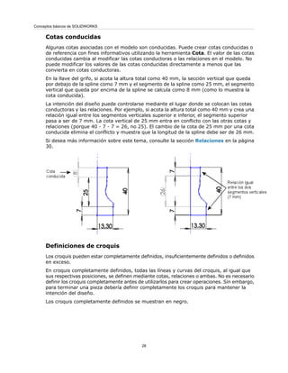 Cotas conducidas
Algunas cotas asociadas con el modelo son conducidas. Puede crear cotas conducidas o
de referencia con fines informativos utilizando la herramienta Cota. El valor de las cotas
conducidas cambia al modificar las cotas conductoras o las relaciones en el modelo. No
puede modificar los valores de las cotas conducidas directamente a menos que las
convierta en cotas conductoras.
En la llave del grifo, si acota la altura total como 40 mm, la sección vertical que queda
por debajo de la spline como 7 mm y el segmento de la spline como 25 mm, el segmento
vertical que queda por encima de la spline se calcula como 8 mm (como lo muestra la
cota conducida).
La intención del diseño puede controlarse mediante el lugar donde se colocan las cotas
conductoras y las relaciones. Por ejemplo, si acota la altura total como 40 mm y crea una
relación igual entre los segmentos verticales superior e inferior, el segmento superior
pasa a ser de 7 mm. La cota vertical de 25 mm entra en conflicto con las otras cotas y
relaciones (porque 40 - 7 - 7 = 26, no 25). El cambio de la cota de 25 mm por una cota
conducida elimina el conflicto y muestra que la longitud de la spline debe ser de 26 mm.
Si desea más información sobre este tema, consulte la sección Relaciones en la página
30.
Definiciones de croquis
Los croquis pueden estar completamente definidos, insuficientemente definidos o definidos
en exceso.
En croquis completamente definidos, todas las líneas y curvas del croquis, al igual que
sus respectivas posiciones, se definen mediante cotas, relaciones o ambas. No es necesario
definir los croquis completamente antes de utilizarlos para crear operaciones. Sin embargo,
para terminar una pieza debería definir completamente los croquis para mantener la
intención del diseño.
Los croquis completamente definidos se muestran en negro.
28
Conceptos básicos de SOLIDWORKS
 