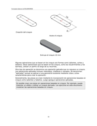 Acote el croquis
Creación del croquis
Extruya el croquis 10 mm
Algunas operaciones que se basan en los croquis son formas como salientes, cortes y
taladros. Otras operaciones que se basan en los croquis, como los recubrimientos y los
barridos, utilizan un perfil a lo largo de su recorrido.
Otro tipo de operación se denomina una operación aplicada que no requiere un croquis.
Las operaciones aplicadas incluyen redondeos, chaflanes o vaciados. Se denominan
“aplicadas” porque se aplican a una geometría existente mediante cotas y otras
características para crear la operación.
Generalmente, las piezas se crean mediante la incorporación de operaciones basadas en
croquis como salientes y taladros. Luego agregue operaciones aplicadas.
Es posible crear una pieza sin operaciones basadas en croquis. Por ejemplo, puede
importar un sólido o utilizar un croquis derivado. Los ejercicios en este documento
muestran las operaciones basadas en croquis.
33
Conceptos básicos de SOLIDWORKS
 