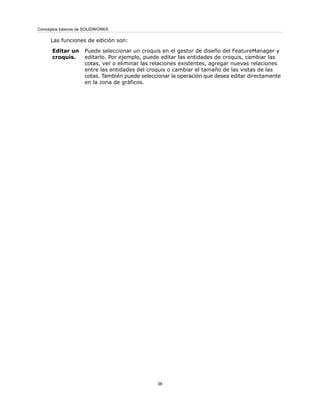 Las funciones de edición son:
Puede seleccionar un croquis en el gestor de diseño del FeatureManager y
editarlo. Por ejemplo, puede editar las entidades de croquis, cambiar las
cotas, ver o eliminar las relaciones existentes, agregar nuevas relaciones
entre las entidades del croquis o cambiar el tamaño de las vistas de las
cotas. También puede seleccionar la operación que desea editar directamente
en la zona de gráficos.
Editar un
croquis.
36
Conceptos básicos de SOLIDWORKS
 