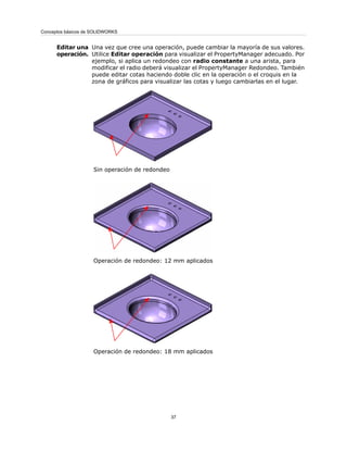 Una vez que cree una operación, puede cambiar la mayoría de sus valores.
Utilice Editar operación para visualizar el PropertyManager adecuado. Por
ejemplo, si aplica un redondeo con radio constante a una arista, para
modificar el radio deberá visualizar el PropertyManager Redondeo. También
puede editar cotas haciendo doble clic en la operación o el croquis en la
zona de gráficos para visualizar las cotas y luego cambiarlas en el lugar.
Sin operación de redondeo
Operación de redondeo: 12 mm aplicados
Operación de redondeo: 18 mm aplicados
Editar una
operación.
37
Conceptos básicos de SOLIDWORKS
 