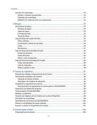 Examen del ensamblaje....................................................................................................................70
Ocultar y visualizar componentes................................................................................................70
Explosión del ensamblaje............................................................................................................71
Detección de colisiones entre los componentes..........................................................................72
4 Dibujos......................................................................................................................73
Documentos de dibujo.......................................................................................................................73
Plantillas de dibujo.......................................................................................................................74
Hojas de dibujo............................................................................................................................74
Formatos de hoja.........................................................................................................................75
Vistas de dibujo............................................................................................................................76
Hoja de dibujo del mueble de baño...................................................................................................76
Vistas estándar............................................................................................................................76
Visualización y alineación de vistas.............................................................................................78
Cotas............................................................................................................................................79
Anotaciones.................................................................................................................................81
Hoja de dibujo del ensamblaje del grifo............................................................................................83
Líneas de explosión.....................................................................................................................84
Vistas derivadas...........................................................................................................................84
Notas y otras anotaciones...........................................................................................................87
Hoja de dibujo del ensamblaje del mueble........................................................................................88
Vistas explosionadas...................................................................................................................88
Lista de materiales.......................................................................................................................89
Globos y globos en pila................................................................................................................90
5 Tareas de ingeniería................................................................................................91
Creación de múltiples configuraciones de las piezas........................................................................91
Actualización automática de modelos...............................................................................................93
Carga de los últimos modelos......................................................................................................94
Reemplazo del modelos de referencia........................................................................................94
Importación y exportación de archivos..............................................................................................95
Reconocimiento de operaciones en piezas ajenas a SOLIDWORKS.........................................95
Realización de análisis de tensiones................................................................................................95
Personalización de SOLIDWORKS...................................................................................................96
Modelos compartidos........................................................................................................................97
Creación de imágenes de los modelos con realismo fotográfico......................................................99
Animación de ensamblajes ..............................................................................................................99
Administración de archivos de SOLIDWORKS...............................................................................100
Acceso a una biblioteca de piezas estándar...................................................................................100
Examen y edición de la geometría del modelo...............................................................................101
A Lección paso a paso..............................................................................................104
Preparación para la lección.............................................................................................................104
4
Contenido
 