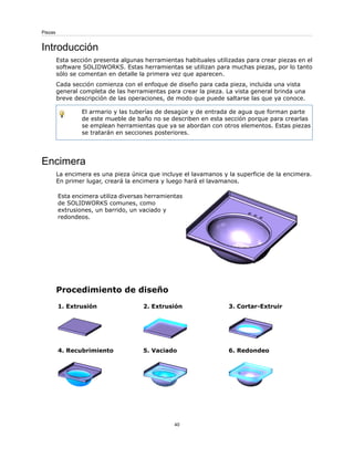 Introducción
Esta sección presenta algunas herramientas habituales utilizadas para crear piezas en el
software SOLIDWORKS. Estas herramientas se utilizan para muchas piezas, por lo tanto
sólo se comentan en detalle la primera vez que aparecen.
Cada sección comienza con el enfoque de diseño para cada pieza, incluida una vista
general completa de las herramientas para crear la pieza. La vista general brinda una
breve descripción de las operaciones, de modo que puede saltarse las que ya conoce.
El armario y las tuberías de desagüe y de entrada de agua que forman parte
de este mueble de baño no se describen en esta sección porque para crearlas
se emplean herramientas que ya se abordan con otros elementos. Estas piezas
se tratarán en secciones posteriores.
Encimera
La encimera es una pieza única que incluye el lavamanos y la superficie de la encimera.
En primer lugar, creará la encimera y luego hará el lavamanos.
Esta encimera utiliza diversas herramientas
de SOLIDWORKS comunes, como
extrusiones, un barrido, un vaciado y
redondeos.
Procedimiento de diseño
3. Cortar-Extruir
2. Extrusión
1. Extrusión
6. Redondeo
5. Vaciado
4. Recubrimiento
40
Piezas
 