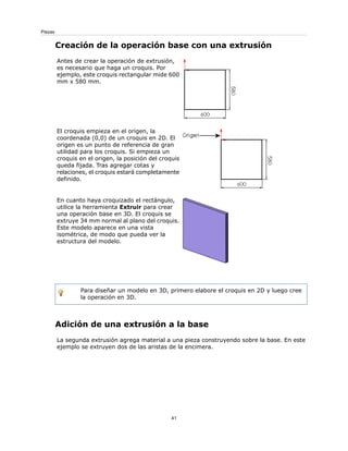Creación de la operación base con una extrusión
Antes de crear la operación de extrusión,
es necesario que haga un croquis. Por
ejemplo, este croquis rectangular mide 600
mm x 580 mm.
El croquis empieza en el origen, la
coordenada (0,0) de un croquis en 2D. El
origen es un punto de referencia de gran
utilidad para los croquis. Si empieza un
croquis en el origen, la posición del croquis
queda fijada. Tras agregar cotas y
relaciones, el croquis estará completamente
definido.
En cuanto haya croquizado el rectángulo,
utilice la herramienta Extruir para crear
una operación base en 3D. El croquis se
extruye 34 mm normal al plano del croquis.
Este modelo aparece en una vista
isométrica, de modo que pueda ver la
estructura del modelo.
Para diseñar un modelo en 3D, primero elabore el croquis en 2D y luego cree
la operación en 3D.
Adición de una extrusión a la base
La segunda extrusión agrega material a una pieza construyendo sobre la base. En este
ejemplo se extruyen dos de las aristas de la encimera.
41
Piezas
 