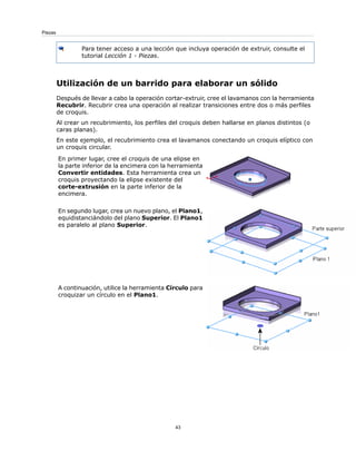 Para tener acceso a una lección que incluya operación de extruir, consulte el
tutorial Lección 1 - Piezas.
Utilización de un barrido para elaborar un sólido
Después de llevar a cabo la operación cortar-extruir, cree el lavamanos con la herramienta
Recubrir. Recubrir crea una operación al realizar transiciones entre dos o más perfiles
de croquis.
Al crear un recubrimiento, los perfiles del croquis deben hallarse en planos distintos (o
caras planas).
En este ejemplo, el recubrimiento crea el lavamanos conectando un croquis elíptico con
un croquis circular.
En primer lugar, cree el croquis de una elipse en
la parte inferior de la encimera con la herramienta
Convertir entidades. Esta herramienta crea un
croquis proyectando la elipse existente del
corte-extrusión en la parte inferior de la
encimera.
En segundo lugar, crea un nuevo plano, el Plano1,
equidistanciándolo del plano Superior. El Plano1
es paralelo al plano Superior.
A continuación, utilice la herramienta Círculo para
croquizar un círculo en el Plano1.
43
Piezas
 