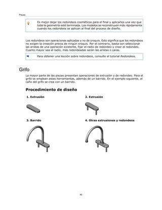Es mejor dejar los redondeos cosméticos para el final y aplicarlos una vez que
toda la geometría esté terminada. Los modelos se reconstruyen más rápidamente
cuando los redondeos se aplican al final del proceso de diseño.
Los redondeos son operaciones aplicadas y no de croquis. Esto significa que los redondeos
no exigen la creación previa de ningún croquis. Por el contrario, basta con seleccionar
las aristas de una operación existente, fijar el radio de redondeo y crear el redondeo.
Cuanto mayor sea el radio, más redondeadas serán las aristas o caras.
Para obtener una lección sobre redondeos, consulte el tutorial Redondeos.
Grifo
La mayor parte de las piezas presentan operaciones de extrusión y de redondeo. Para el
grifo se emplean estas herramientas, además de un barrido. En el ejemplo siguiente, el
caño del grifo se crea con un barrido.
Procedimiento de diseño
2. Extrusión
1. Extrusión
4. Otras extrusiones y redondeos
3. Barrido
45
Piezas
 