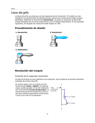 Llave del grifo
La llave del grifo se construye con dos operaciones de revolución. El modelo se crea
mediante un procedimiento de diseño sencillo, aunque las revoluciones exigen croquis
detallados. Mediante la herramienta Revolución, se aplica la revolución al perfil del
croquis alrededor de una línea constructiva y con un ángulo especificado. En los ejemplos
siguientes, los ángulos de revolución están fijados en 360 .
Procedimiento de diseño
2. Revolución
1. Revolución
3. Redondeos
Revolución del croquis
Creación de la segunda revolución
La base de la llave se crea mediante una revolución, que constituye la primera operación
completa de la llave del grifo.
En primer lugar, cree un croquis con las
herramientas Línea y Spline. En algunos
casos, puede agregar un eje de revolución
con la herramienta Línea constructiva. La
herramienta de línea constructiva crea un
eje que constituye geometría constructiva
y que no se crea en la operación.
47
Piezas
 