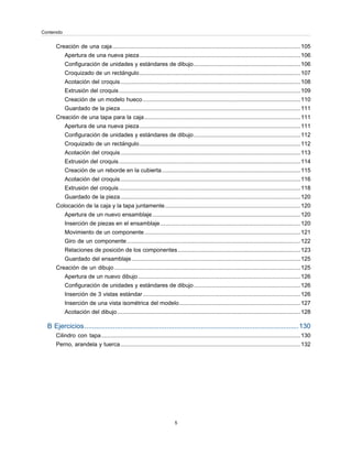 Creación de una caja......................................................................................................................105
Apertura de una nueva pieza.....................................................................................................106
Configuración de unidades y estándares de dibujo...................................................................106
Croquizado de un rectángulo.....................................................................................................107
Acotación del croquis.................................................................................................................108
Extrusión del croquis..................................................................................................................109
Creación de un modelo hueco...................................................................................................110
Guardado de la pieza.................................................................................................................111
Creación de una tapa para la caja..................................................................................................111
Apertura de una nueva pieza.....................................................................................................111
Configuración de unidades y estándares de dibujo...................................................................112
Croquizado de un rectángulo.....................................................................................................112
Acotación del croquis.................................................................................................................113
Extrusión del croquis..................................................................................................................114
Creación de un reborde en la cubierta.......................................................................................115
Acotación del croquis.................................................................................................................116
Extrusión del croquis..................................................................................................................118
Guardado de la pieza.................................................................................................................120
Colocación de la caja y la tapa juntamente.....................................................................................120
Apertura de un nuevo ensamblaje.............................................................................................120
Inserción de piezas en el ensamblaje........................................................................................120
Movimiento de un componente..................................................................................................121
Giro de un componente.............................................................................................................122
Relaciones de posición de los componentes.............................................................................123
Guardado del ensamblaje..........................................................................................................125
Creación de un dibujo.....................................................................................................................125
Apertura de un nuevo dibujo......................................................................................................126
Configuración de unidades y estándares de dibujo...................................................................126
Inserción de 3 vistas estándar...................................................................................................126
Inserción de una vista isométrica del modelo............................................................................127
Acotación del dibujo...................................................................................................................128
B Ejercicios................................................................................................................130
Cilindro con tapa.............................................................................................................................130
Perno, arandela y tuerca.................................................................................................................132
5
Contenido
 