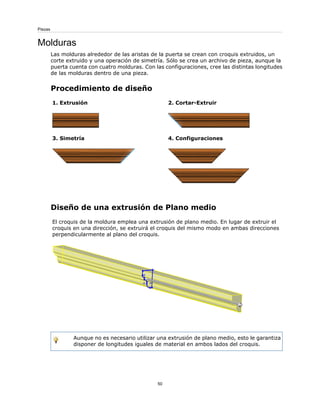 Molduras
Las molduras alrededor de las aristas de la puerta se crean con croquis extruidos, un
corte extruido y una operación de simetría. Sólo se crea un archivo de pieza, aunque la
puerta cuenta con cuatro molduras. Con las configuraciones, cree las distintas longitudes
de las molduras dentro de una pieza.
Procedimiento de diseño
2. Cortar-Extruir
1. Extrusión
4. Configuraciones
3. Simetría
Diseño de una extrusión de Plano medio
El croquis de la moldura emplea una extrusión de plano medio. En lugar de extruir el
croquis en una dirección, se extruirá el croquis del mismo modo en ambas direcciones
perpendicularmente al plano del croquis.
Aunque no es necesario utilizar una extrusión de plano medio, esto le garantiza
disponer de longitudes iguales de material en ambos lados del croquis.
50
Piezas
 